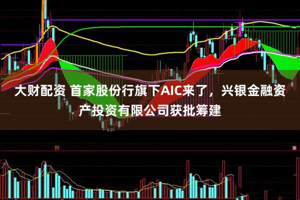 大财配资 首家股份行旗下AIC来了，兴银金融资产投资有限公司获批筹建