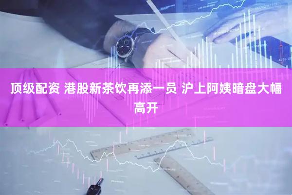 顶级配资 港股新茶饮再添一员 沪上阿姨暗盘大幅高开