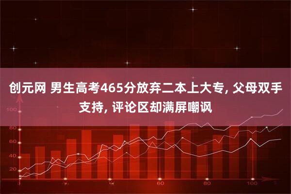 创元网 男生高考465分放弃二本上大专, 父母双手支持, 评论区却满屏嘲讽