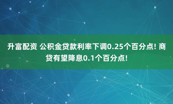 升富配资 公积金贷款利率下调0.25个百分点! 商贷有望降息0.1个百分点!