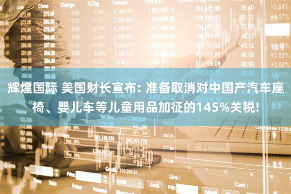 辉煌国际 美国财长宣布: 准备取消对中国产汽车座椅、婴儿车等儿童用品加征的145%关税!