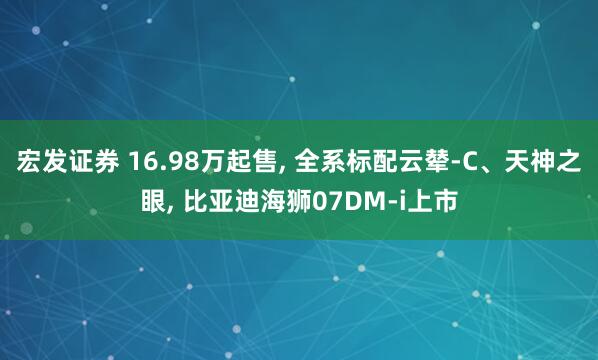 宏发证券 16.98万起售, 全系标配云辇-C、天神之眼, 比亚迪海狮07DM-i上市