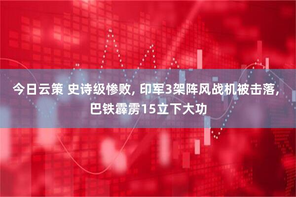 今日云策 史诗级惨败, 印军3架阵风战机被击落, 巴铁霹雳15立下大功