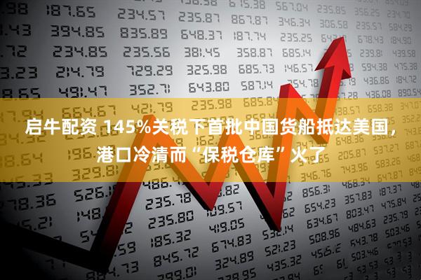 启牛配资 145%关税下首批中国货船抵达美国，港口冷清而“保税仓库”火了