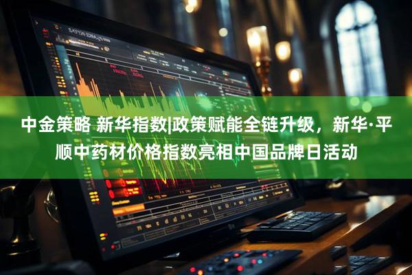 中金策略 新华指数|政策赋能全链升级，新华·平顺中药材价格指数亮相中国品牌日活动