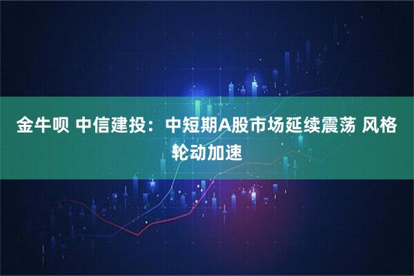 金牛呗 中信建投：中短期A股市场延续震荡 风格轮动加速