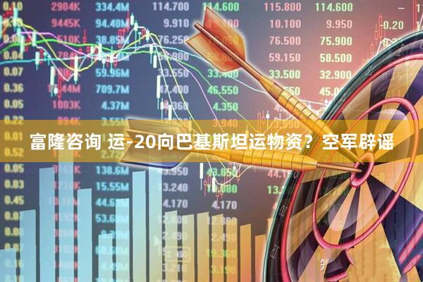 富隆咨询 运-20向巴基斯坦运物资？空军辟谣