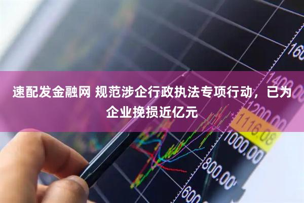 速配发金融网 规范涉企行政执法专项行动，已为企业挽损近亿元