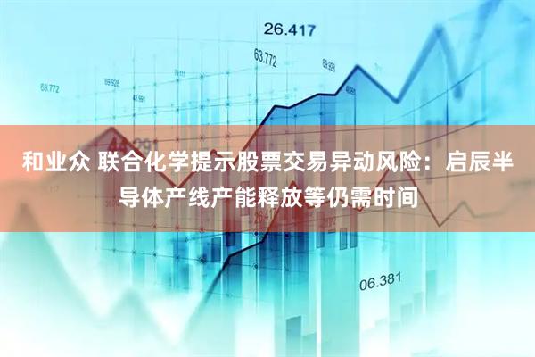 和业众 联合化学提示股票交易异动风险：启辰半导体产线产能释放等仍需时间