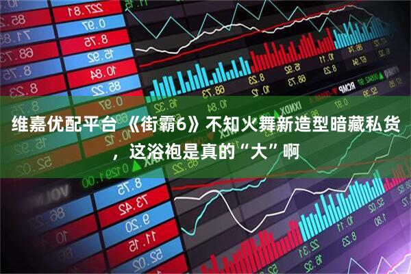 维嘉优配平台 《街霸6》不知火舞新造型暗藏私货，这浴袍是真的“大”啊