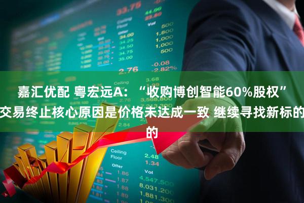 嘉汇优配 粤宏远A：“收购博创智能60%股权”交易终止核心原因是价格未达成一致 继续寻找新标的