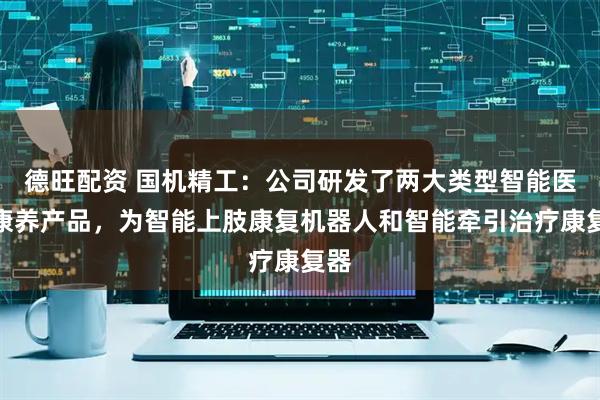 德旺配资 国机精工：公司研发了两大类型智能医疗康养产品，为智能上肢康复机器人和智能牵引治疗康复器