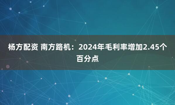 杨方配资 南方路机：2024年毛利率增加2.45个百分点