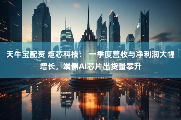 天牛宝配资 炬芯科技： 一季度营收与净利润大幅增长，端侧AI芯片出货量攀升
