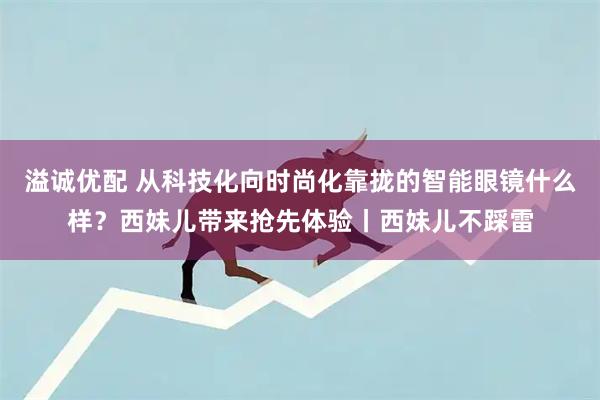 溢诚优配 从科技化向时尚化靠拢的智能眼镜什么样？西妹儿带来抢先体验丨西妹儿不踩雷