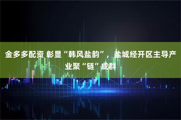 金多多配资 彰显“韩风盐韵”，盐城经开区主导产业聚“链”成群
