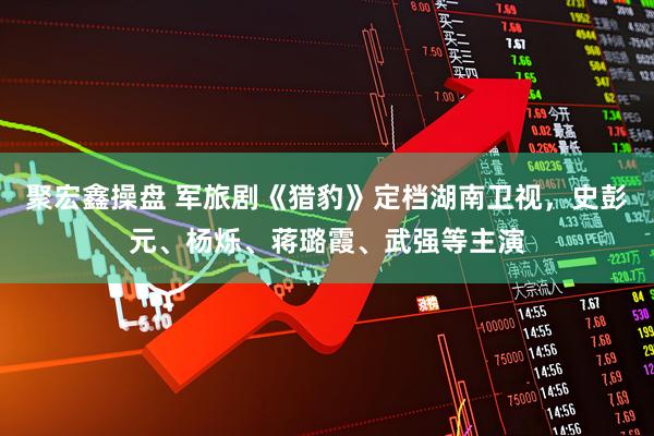 聚宏鑫操盘 军旅剧《猎豹》定档湖南卫视,史彭元、杨烁、蒋璐霞、武强等主演