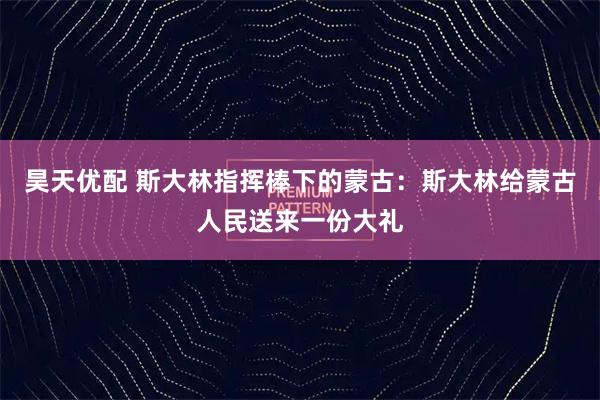 昊天优配 斯大林指挥棒下的蒙古:斯大林给蒙古人民送来一份大礼