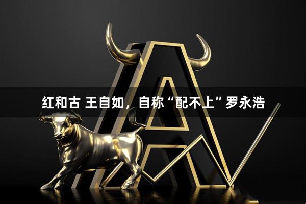 红和古 王自如,自称“配不上”罗永浩