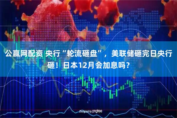 公赢网配资 央行“轮流砸盘”,美联储砸完日央行砸!日本12月会加息吗?