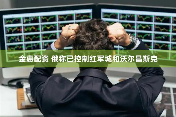 金惠配资 俄称已控制红军城和沃尔昌斯克