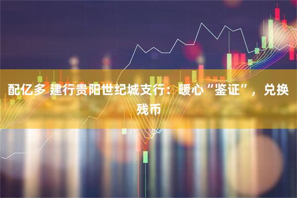 配亿多 建行贵阳世纪城支行:暖心“鉴证”,兑换残币