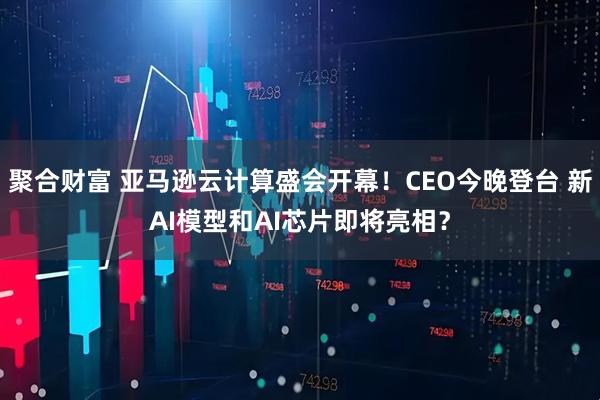 聚合财富 亚马逊云计算盛会开幕!CEO今晚登台 新AI模型和AI芯片即将亮相?