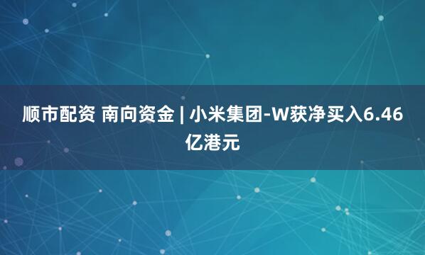 顺市配资 南向资金 | 小米集团-W获净买入6.46亿港元