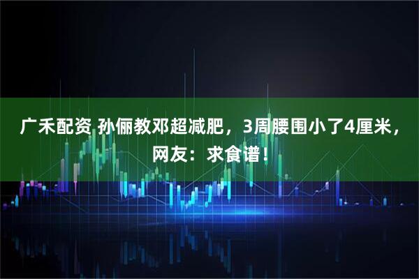 广禾配资 孙俪教邓超减肥,3周腰围小了4厘米,网友:求食谱!