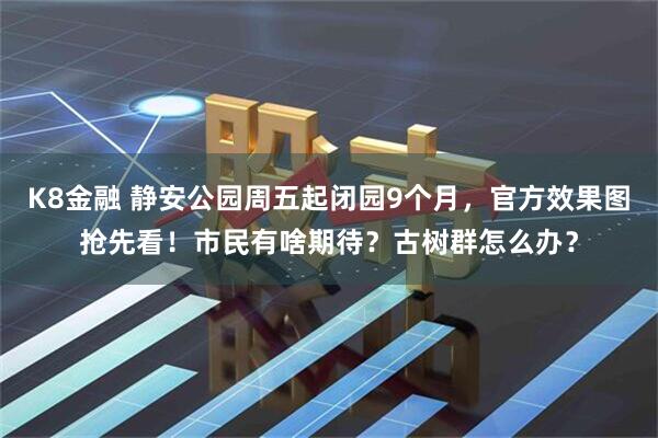 K8金融 静安公园周五起闭园9个月,官方效果图抢先看!市民有啥期待?古树群怎么办?