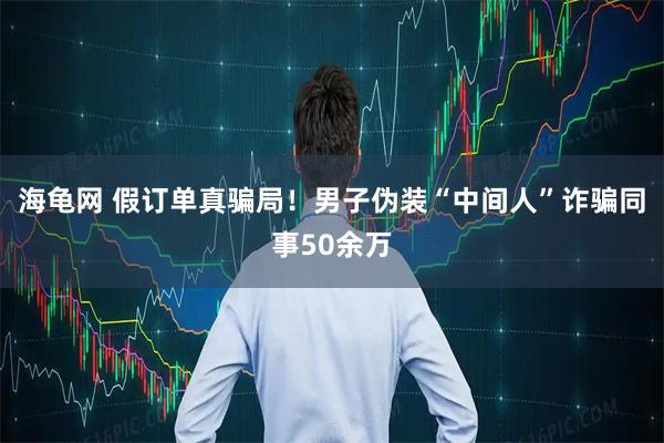 海龟网 假订单真骗局!男子伪装“中间人”诈骗同事50余万