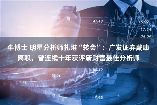 牛博士 明星分析师扎堆“转会”:广发证券戴康离职,曾连续十年获评新财富最佳分析师