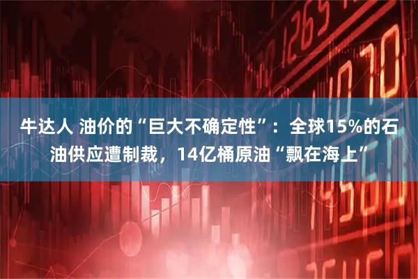 牛达人 油价的“巨大不确定性”:全球15%的石油供应遭制裁,14亿桶原油“飘在海上”