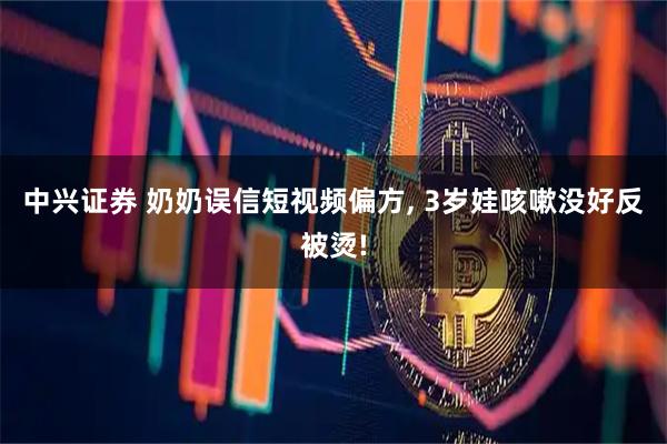 中兴证券 奶奶误信短视频偏方, 3岁娃咳嗽没好反被烫!