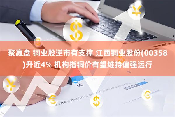 聚赢盘 铜业股逆市有支撑 江西铜业股份(00358)升近4% 机构指铜价有望维持偏强运行