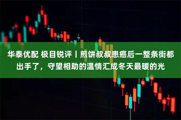 华泰优配 极目锐评丨煎饼叔叔患癌后一整条街都出手了,守望相助的温情汇成冬天最暖的光