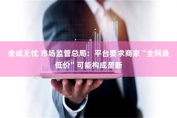 金诚无忧 市场监管总局：平台要求商家“全网最低价”可能构成垄断
