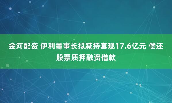金河配资 伊利董事长拟减持套现17.6亿元 偿还股票质押融资借款