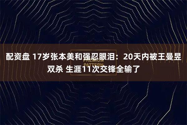 配资盘 17岁张本美和强忍眼泪：20天内被王曼昱双杀 生涯11次交锋全输了