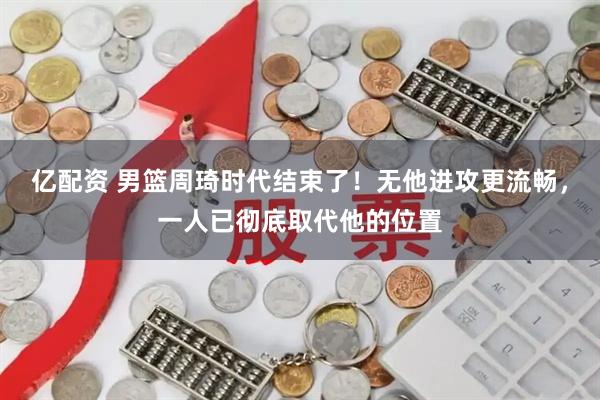 亿配资 男篮周琦时代结束了！无他进攻更流畅，一人已彻底取代他的位置