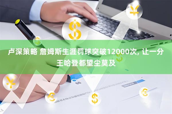 卢深策略 詹姆斯生涯罚球突破12000次, 让一分王哈登都望尘莫及