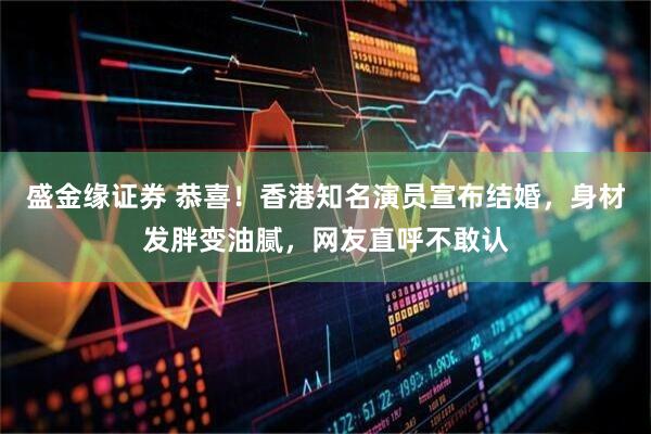 盛金缘证券 恭喜！香港知名演员宣布结婚，身材发胖变油腻，网友直呼不敢认